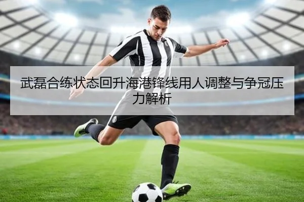 武磊合练状态回升海港锋线用人调整与争冠压力解析